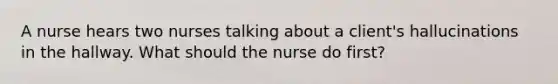 A nurse hears two nurses talking about a client's hallucinations in the hallway. What should the nurse do first?