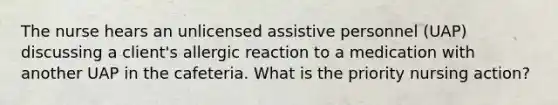 The nurse hears an unlicensed assistive personnel (UAP) discussing a client's allergic reaction to a medication with another UAP in the cafeteria. What is the priority nursing action?