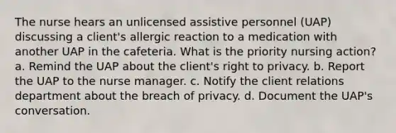 The nurse hears an unlicensed assistive personnel (UAP) discussing a client's allergic reaction to a medication with another UAP in the cafeteria. What is the priority nursing action? a. Remind the UAP about the client's right to privacy. b. Report the UAP to the nurse manager. c. Notify the client relations department about the breach of privacy. d. Document the UAP's conversation.