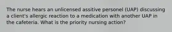 The nurse hears an unlicensed assitive personel (UAP) discussing a client's allergic reaction to a medication with another UAP in the cafeteria. What is the priority nursing action?