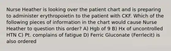 Nurse Heather is looking over the patient chart and is preparing to administer erythropoietin to the patient with CKF. Which of the following pieces of information in the chart would cause Nurse Heather to question this order? A) Hgb of 9 B) Hx of uncontrolled HTN C) Pt. complains of fatigue D) Ferric Gluconate (Ferrlecit) is also ordered