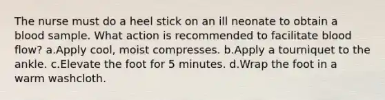 The nurse must do a heel stick on an ill neonate to obtain a blood sample. What action is recommended to facilitate blood flow? a.Apply cool, moist compresses. b.Apply a tourniquet to the ankle. c.Elevate the foot for 5 minutes. d.Wrap the foot in a warm washcloth.