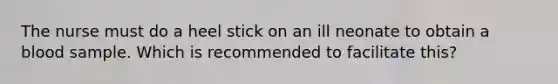 The nurse must do a heel stick on an ill neonate to obtain a blood sample. Which is recommended to facilitate this?