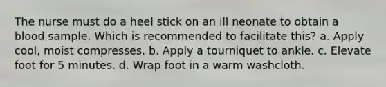 The nurse must do a heel stick on an ill neonate to obtain a blood sample. Which is recommended to facilitate this? a. Apply cool, moist compresses. b. Apply a tourniquet to ankle. c. Elevate foot for 5 minutes. d. Wrap foot in a warm washcloth.