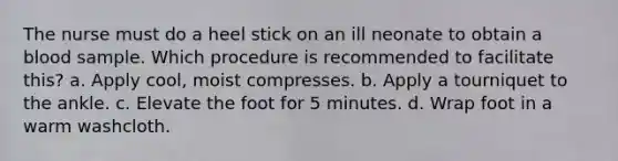 The nurse must do a heel stick on an ill neonate to obtain a blood sample. Which procedure is recommended to facilitate this? a. Apply cool, moist compresses. b. Apply a tourniquet to the ankle. c. Elevate the foot for 5 minutes. d. Wrap foot in a warm washcloth.