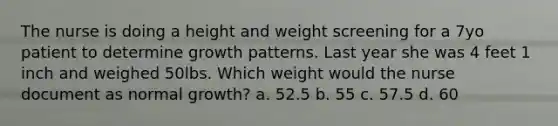 The nurse is doing a height and weight screening for a 7yo patient to determine growth patterns. Last year she was 4 feet 1 inch and weighed 50lbs. Which weight would the nurse document as normal growth? a. 52.5 b. 55 c. 57.5 d. 60