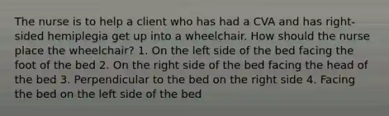 The nurse is to help a client who has had a CVA and has right-sided hemiplegia get up into a wheelchair. How should the nurse place the wheelchair? 1. On the left side of the bed facing the foot of the bed 2. On the right side of the bed facing the head of the bed 3. Perpendicular to the bed on the right side 4. Facing the bed on the left side of the bed