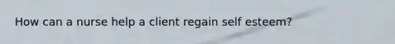 How can a nurse help a client regain self esteem?