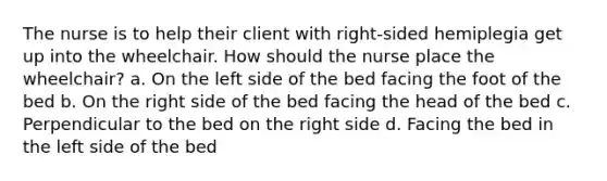 The nurse is to help their client with right-sided hemiplegia get up into the wheelchair. How should the nurse place the wheelchair? a. On the left side of the bed facing the foot of the bed b. On the right side of the bed facing the head of the bed c. Perpendicular to the bed on the right side d. Facing the bed in the left side of the bed