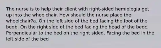 The nurse is to help their client with right-sided hemiplegia get up into the wheelchair. How should the nurse place the wheelchair?a. On the left side of the bed facing the foot of the bedb. On the right side of the bed facing the head of the bedc. Perpendicular to the bed on the right sided. Facing the bed in the left side of the bed