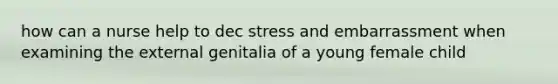 how can a nurse help to dec stress and embarrassment when examining the external genitalia of a young female child