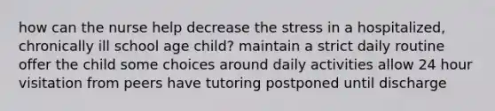 how can the nurse help decrease the stress in a hospitalized, chronically ill school age child? maintain a strict daily routine offer the child some choices around daily activities allow 24 hour visitation from peers have tutoring postponed until discharge