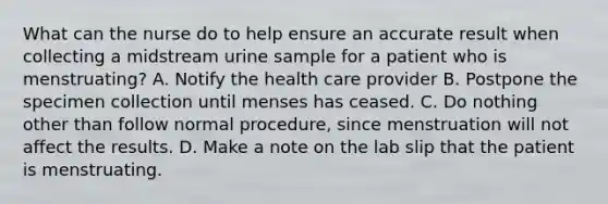 What can the nurse do to help ensure an accurate result when collecting a midstream urine sample for a patient who is menstruating? A. Notify the health care provider B. Postpone the specimen collection until menses has ceased. C. Do nothing other than follow normal procedure, since menstruation will not affect the results. D. Make a note on the lab slip that the patient is menstruating.