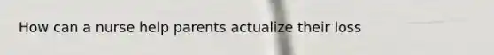 How can a nurse help parents actualize their loss