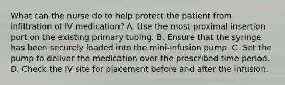 What can the nurse do to help protect the patient from infiltration of IV medication? A. Use the most proximal insertion port on the existing primary tubing. B. Ensure that the syringe has been securely loaded into the mini-infusion pump. C. Set the pump to deliver the medication over the prescribed time period. D. Check the IV site for placement before and after the infusion.