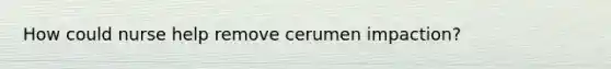 How could nurse help remove cerumen impaction?