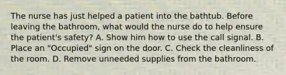 The nurse has just helped a patient into the bathtub. Before leaving the bathroom, what would the nurse do to help ensure the patient's safety? A. Show him how to use the call signal. B. Place an "Occupied" sign on the door. C. Check the cleanliness of the room. D. Remove unneeded supplies from the bathroom.