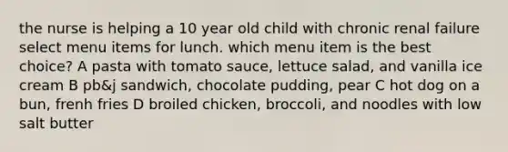 the nurse is helping a 10 year old child with chronic renal failure select menu items for lunch. which menu item is the best choice? A pasta with tomato sauce, lettuce salad, and vanilla ice cream B pb&j sandwich, chocolate pudding, pear C hot dog on a bun, frenh fries D broiled chicken, broccoli, and noodles with low salt butter