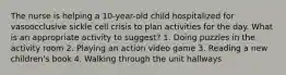 The nurse is helping a 10-year-old child hospitalized for vasoocclusive sickle cell crisis to plan activities for the day. What is an appropriate activity to suggest? 1. Doing puzzles in the activity room 2. Playing an action video game 3. Reading a new children's book 4. Walking through the unit hallways
