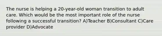 The nurse is helping a 20-year-old woman transition to adult care. Which would be the most important role of the nurse following a successful transition? A)Teacher B)Consultant C)Care provider D)Advocate