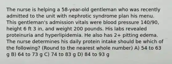 The nurse is helping a 58-year-old gentleman who was recently admitted to the unit with nephrotic syndrome plan his menu. This gentleman's admission vitals were blood pressure 140/90, height 6 ft 3 in, and weight 200 pounds. His labs revealed proteinuria and hyperlipidemia. He also has 2+ pitting edema. The nurse determines his daily protein intake should be which of the following? (Round to the nearest whole number) A) 54 to 63 g B) 64 to 73 g C) 74 to 83 g D) 84 to 93 g