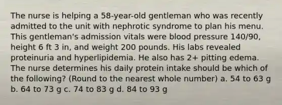 The nurse is helping a 58-year-old gentleman who was recently admitted to the unit with nephrotic syndrome to plan his menu. This gentleman's admission vitals were blood pressure 140/90, height 6 ft 3 in, and weight 200 pounds. His labs revealed proteinuria and hyperlipidemia. He also has 2+ pitting edema. The nurse determines his daily protein intake should be which of the following? (Round to the nearest whole number) a. 54 to 63 g b. 64 to 73 g c. 74 to 83 g d. 84 to 93 g