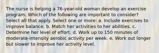 The nurse is helping a 76-year-old woman develop an exercise program. Which of the following are important to consider? Select all that apply. Select one or more: a. Include exercises to improve balance. b. Match her activities to her abilities. c. Determine her level of effort. d. Work up to 150 minutes of moderate-intensity aerobic activity per week. e. Work out longer but slower to improve her activity level.