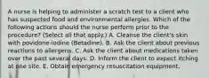 A nurse is helping to administer a scratch test to a client who has suspected food and environmental allergies. Which of the following actions should the nurse perform prior to the procedure? (Select all that apply.) A. Cleanse the client's skin with povidone-iodine (Betadine). B. Ask the client about previous reactions to allergens. C. Ask the client about medications taken over the past several days. D. Inform the client to expect itching at one site. E. Obtain emergency resuscitation equipment.