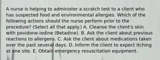 A nurse is helping to administer a scratch test to a client who has suspected food and environmental allergies. Which of the following actions should the nurse perform prior to the procedure? (Select all that apply.) A. Cleanse the client's skin with povidone-iodine (Betadine). B. Ask the client about previous reactions to allergens. C. Ask the client about medications taken over the past several days. D. Inform the client to expect itching at one site. E. Obtain emergency resuscitation equipment.