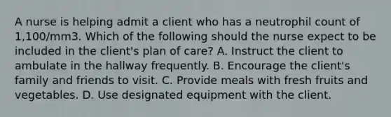 A nurse is helping admit a client who has a neutrophil count of 1,100/mm3. Which of the following should the nurse expect to be included in the client's plan of care? A. Instruct the client to ambulate in the hallway frequently. B. Encourage the client's family and friends to visit. C. Provide meals with fresh fruits and vegetables. D. Use designated equipment with the client.