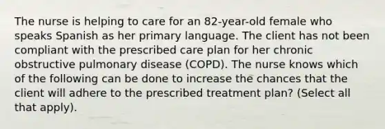 The nurse is helping to care for an 82-year-old female who speaks Spanish as her primary language. The client has not been compliant with the prescribed care plan for her chronic obstructive pulmonary disease (COPD). The nurse knows which of the following can be done to increase the chances that the client will adhere to the prescribed treatment plan? (Select all that apply).