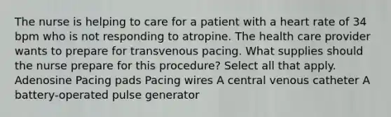 The nurse is helping to care for a patient with a heart rate of 34 bpm who is not responding to atropine. The health care provider wants to prepare for transvenous pacing. What supplies should the nurse prepare for this procedure? Select all that apply. Adenosine Pacing pads Pacing wires A central venous catheter A battery-operated pulse generator