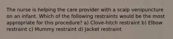 The nurse is helping the care provider with a scalp venipuncture on an infant. Which of the following restraints would be the most appropriate for this procedure? a) Clove-hitch restraint b) Elbow restraint c) Mummy restraint d) Jacket restraint