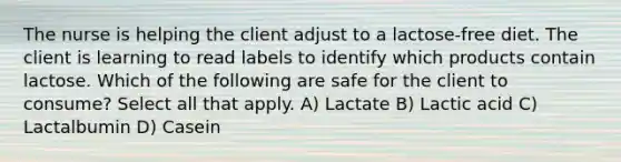 The nurse is helping the client adjust to a lactose-free diet. The client is learning to read labels to identify which products contain lactose. Which of the following are safe for the client to consume? Select all that apply. A) Lactate B) Lactic acid C) Lactalbumin D) Casein