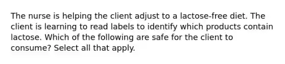 The nurse is helping the client adjust to a lactose-free diet. The client is learning to read labels to identify which products contain lactose. Which of the following are safe for the client to consume? Select all that apply.