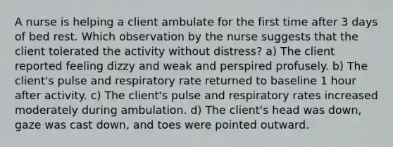 A nurse is helping a client ambulate for the first time after 3 days of bed rest. Which observation by the nurse suggests that the client tolerated the activity without distress? a) The client reported feeling dizzy and weak and perspired profusely. b) The client's pulse and respiratory rate returned to baseline 1 hour after activity. c) The client's pulse and respiratory rates increased moderately during ambulation. d) The client's head was down, gaze was cast down, and toes were pointed outward.