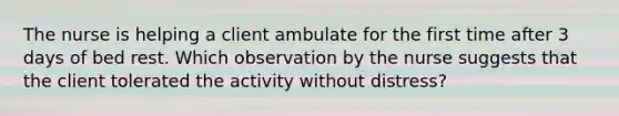 The nurse is helping a client ambulate for the first time after 3 days of bed rest. Which observation by the nurse suggests that the client tolerated the activity without distress?