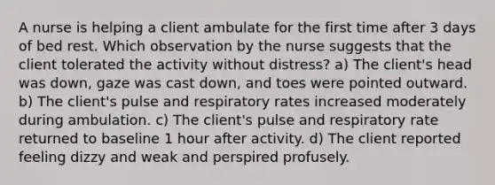 A nurse is helping a client ambulate for the first time after 3 days of bed rest. Which observation by the nurse suggests that the client tolerated the activity without distress? a) The client's head was down, gaze was cast down, and toes were pointed outward. b) The client's pulse and respiratory rates increased moderately during ambulation. c) The client's pulse and respiratory rate returned to baseline 1 hour after activity. d) The client reported feeling dizzy and weak and perspired profusely.