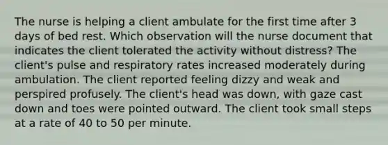 The nurse is helping a client ambulate for the first time after 3 days of bed rest. Which observation will the nurse document that indicates the client tolerated the activity without distress? The client's pulse and respiratory rates increased moderately during ambulation. The client reported feeling dizzy and weak and perspired profusely. The client's head was down, with gaze cast down and toes were pointed outward. The client took small steps at a rate of 40 to 50 per minute.