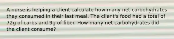 A nurse is helping a client calculate how many net carbohydrates they consumed in their last meal. The client's food had a total of 72g of carbs and 9g of fiber. How many net carbohydrates did the client consume?