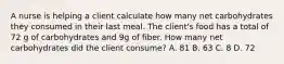 A nurse is helping a client calculate how many net carbohydrates they consumed in their last meal. The client's food has a total of 72 g of carbohydrates and 9g of fiber. How many net carbohydrates did the client consume? A. 81 B. 63 C. 8 D. 72