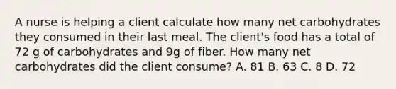 A nurse is helping a client calculate how many net carbohydrates they consumed in their last meal. The client's food has a total of 72 g of carbohydrates and 9g of fiber. How many net carbohydrates did the client consume? A. 81 B. 63 C. 8 D. 72