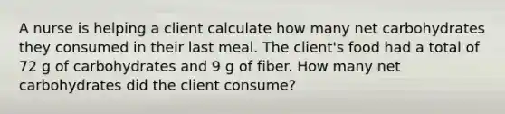 A nurse is helping a client calculate how many net carbohydrates they consumed in their last meal. The client's food had a total of 72 g of carbohydrates and 9 g of fiber. How many net carbohydrates did the client consume?