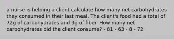 a nurse is helping a client calculate how many net carbohydrates they consumed in their last meal. The client's food had a total of 72g of carbohydrates and 9g of fiber. How many net carbohydrates did the client consume? - 81 - 63 - 8 - 72