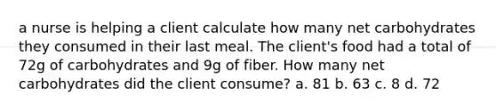 a nurse is helping a client calculate how many net carbohydrates they consumed in their last meal. The client's food had a total of 72g of carbohydrates and 9g of fiber. How many net carbohydrates did the client consume? a. 81 b. 63 c. 8 d. 72