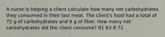 A nurse is helping a client calculate how many net carbohydrates they consumed in their last meal. The client's food had a total of 72 g of carbohydrates and 9 g of fiber. How many net carbohydrates did the client consume? 81 63 8 72