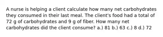 A nurse is helping a client calculate how many net carbohydrates they consumed in their last meal. The client's food had a total of 72 g of carbohydrates and 9 g of fiber. How many net carbohydrates did the client consume? a.) 81 b.) 63 c.) 8 d.) 72