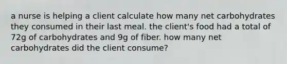 a nurse is helping a client calculate how many net carbohydrates they consumed in their last meal. the client's food had a total of 72g of carbohydrates and 9g of fiber. how many net carbohydrates did the client consume?