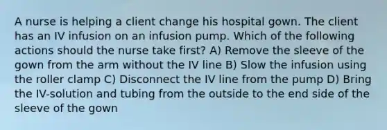 A nurse is helping a client change his hospital gown. The client has an IV infusion on an infusion pump. Which of the following actions should the nurse take first? A) Remove the sleeve of the gown from the arm without the IV line B) Slow the infusion using the roller clamp C) Disconnect the IV line from the pump D) Bring the IV-solution and tubing from the outside to the end side of the sleeve of the gown