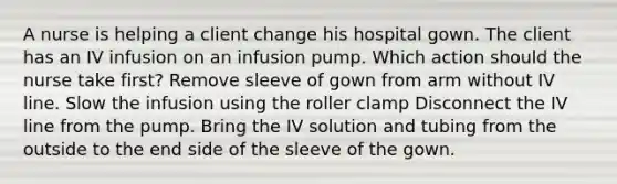 A nurse is helping a client change his hospital gown. The client has an IV infusion on an infusion pump. Which action should the nurse take first? Remove sleeve of gown from arm without IV line. Slow the infusion using the roller clamp Disconnect the IV line from the pump. Bring the IV solution and tubing from the outside to the end side of the sleeve of the gown.